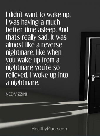 Citat despre depresie - nu voiam să mă trezesc. Am dormit mult mai bine. Și este într-adevăr trist. Era aproape ca un coșmar invers, ca atunci când te trezești dintr-un coșmar, ești atât de ușurat. M-am trezit într-un coșmar.