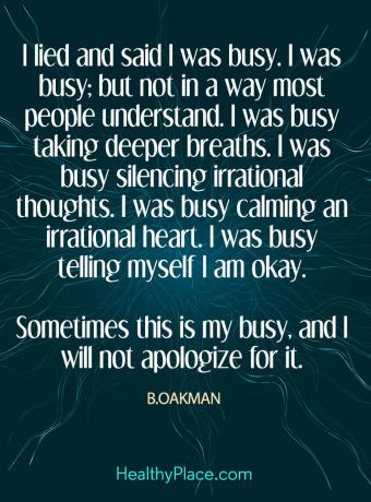 Citat despre sănătatea mintală - am mințit și am spus că sunt ocupat. Eram ocupat; dar nu într-un fel în care majoritatea oamenilor înțeleg. Eram ocupat să respir mai adânc. Am fost ocupat să tac la gânduri iraționale. Eram ocupat să-mi calmez o inimă irațională. M-am ocupat să îmi spun că sunt bine. Uneori acesta este ocupatul meu și nu îmi voi cere scuze pentru asta.